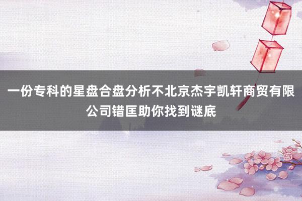 一份专科的星盘合盘分析不北京杰宇凯轩商贸有限公司错匡助你找到谜底